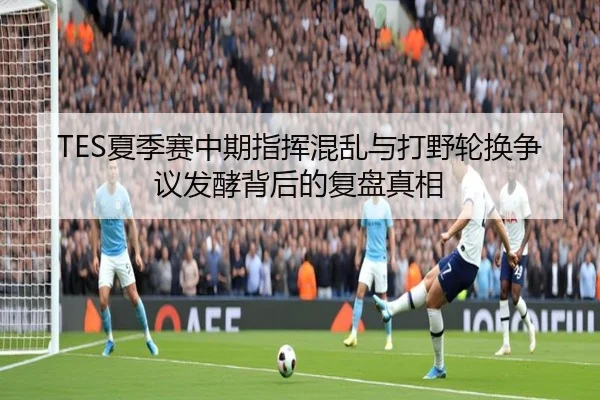 TES夏季赛中期指挥混乱与打野轮换争议发酵背后的复盘真相